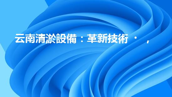 云南清淤設備：革新技術，解決淤泥難題！